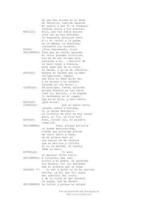 Este documento ha sido descargado de
http://www.escolar.com
de que has errado en el modo
de vencerle, humilde aguarda
mi cuello a que tú te vengues;
rendido estoy a tus plantas.
BASILIO: Hijo, que tan noble acción
otra vez en mis entrañas
te engendra, príncipe eres.
A ti el laurel y la palma
se te deben; tú venciste;
corónente tus hazañas.
TODOS: ¡Viva Segismundo, viva!
SEGISMUNDO: Pues que ya vencer aguarda
mi valor grandes victorias,
hoy ha de ser la más alta
vencerme a mí. --Astolfo dé
la mano luego a Rosaura,
pues sabe que de su honor
es deuda, y yo he de cobrarla.
ASTOLFO: Aunque es verdad que la debo
obligaciones, repara
que ella no sabe quién es;
y es bajeza y es infamia
casarme yo con mujer...
CLOTALDO: No prosigas, tente, aguarda;
porque Rosaura es tan noble
como tú, Astolfo, y mi espada
lo defenderá en el campo;
que es mi hija, y esto basta.
ASTOLFO: ¿Qué dices?
CLOTALDO: Que yo hasta verla
casada, noble y honrada,
no la quise descubrir.
La historia de esto es muy larga;
pero, en fin, es hija mía.
ASTOLFO: Pues, siendo así, mi palabra
cumpliré.
SEGISMUNDO: Pues, porque Estrella
no quede desconsolada,
viendo que príncipe pierde
de tanto valor y fama,
de mi propia mano yo
con esposo he de casarla
que en méritos y fortuna
si no le excede, le iguala.
Dame la mano.
ESTRELLA: Yo gano
en merecer dicha tanta.
SEGISMUNDO: A Clotaldo, que leal
sirvió a mi padre, le aguardan
mis brazos, con las mercedes
que él pidiere que le haga.
SOLDADO 1º: Si así a quien no te ha servido
honras, ¿a mí, que fui causa
del alboroto del reino,
y de la torre en que estabas
te saqué, qué me darás?
SEGISMUNDO: La torre; y porque no salgas
 