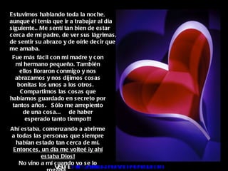 Fue más fácil con mi madre y con mi hermano pequeño. También ellos lloraron conmigo y nos abrazamos y nos dijimos cosas bonitas los unos a los otros.  Compartimos las cosas que habíamos guardado en secreto por tantos años.  Sólo me arrepiento de una cosa...  de haber esperado tanto tiempo!!! Ahí estaba, comenzando a abrirme a todas las personas que siempre habían estado tan cerca de mí. Entonces, un día me volteé ¡y ahí estaba Dios! No vino a mí cuando yo se lo rogaba.  Estuvimos hablando toda la noche, aunque él tenía que ir a trabajar al día siguiente.. Me sentí tan bien de estar cerca de mi padre, de ver sus lágrimas, de sentir su abrazo y de oírle decir que me amaba. Visita :  http:// www.RenuevoDePlenitud.com 