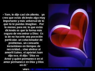 - Tom, le dije casi sin aliento,  yo creo que estás diciendo algo muy importante y más universal de lo que tú te puedas imaginar.  Por lo menos para mí, lo que estás diciendo es que la forma más segura de encontrar a Dios:  Es la de no hacerlo una posesión particular, un solucionador de problemas, un consuelo instantáneo en tiempos de necesidad... sino abrirse al amor!!! Sabes, el apóstol Juan dijo eso, él dijo: "Dios es Amor y quien permanece en el amor permanece en Dios y Dios en él." Visita :  http:// www.RenuevoDePlenitud.com 