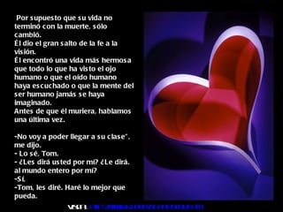 Por supuesto que su vida no terminó con la muerte, sólo cambió. Él dio el gran salto de la fe a la visión.  Él encontró una vida más hermosa que todo lo que ha visto el ojo humano o que el oído humano haya escuchado o que la mente del ser humano jamás se haya imaginado. Antes de que él muriera, hablamos una última vez. -No voy a poder llegar a su clase", me dijo. - Lo sé, Tom. - ¿Les dirá usted por mí? ¿Le dirá. al mundo entero por mí? -Sí, -Tom, les diré. Haré lo mejor que pueda. Visita :  http:// www.RenuevoDePlenitud.com 
