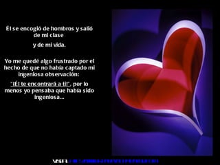 Él se encogió de hombros y salió de mi clase  y de mi vida. Yo me quedé algo frustrado por el hecho de que no había captado mi ingeniosa observación:  "¡Él te encontrará a ti!" , por lo menos yo pensaba que había sido ingeniosa... Visita :  http:// www.RenuevoDePlenitud.com 