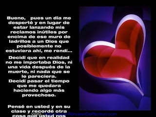 Bueno, pues un día me
 desperté y en lugar de
   estar lanzando mis
  reclamos inútiles por
 encima de ese muro de
 ladrillos a un Dios que
    posiblemente no
estuviera ahí, me rendí...
 Decidí que en realidad
no me importaba Dios, ni
 una vida después de la
 muerte, ni nada que se
      le pareciera.
 Decidí pasar el tiempo
    que me quedara
   haciendo algo más
      provechoso.

Pensé en usted y en su
 clase y recordé otra
         Visita : http://www.RenuevoDePlenitud.com
 