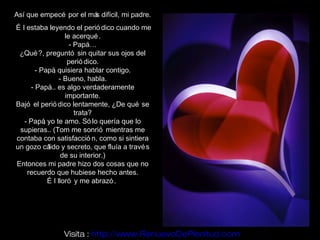 Así que empecé por el má difícil, mi padre.
                        s
É l estaba leyendo el perió dico cuando me
                   le acerqué .
                     - Papá…
 ¿Qué ?, preguntó sin quitar sus ojos del
                    perió dico.
       - Papá quisiera hablar contigo.
               ,
                 - Bueno, habla.
     - Papá es algo verdaderamente
             ...
                   importante.
Bajó el perió dico lentamente, ¿De qué se
                       trata?
   - Papá yo te amo. Só lo quería que lo
          ,
 supieras.. (Tom me sonrió mientras me
contaba con satisfacció n, como si sintiera
un gozo cá  lido y secreto, que fluía a travé s
                  de su interior.)
Entonces mi padre hizo dos cosas que no
    recuerdo que hubiese hecho antes.
            É l lloró y me abrazó .




                Visita : http://www.RenuevoDePlenitud.com
 