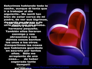 Estuvimos hablando toda la
noche, aunque él tenía que
ir a trabajar al día
siguiente.. Me sentí tan
bien de estar cerca de mi
padre, de ver sus lágrimas,
de sentir su abrazo y de
   Fue más fácil con mi
oírle madreque me amaba.
      decir y con mi
   hermano pequeño.
 También ellos lloraron
     conmigo y nos
    abrazamos y nos
 dijimos cosas bonitas
 los unos a los otros.
Compartimos las cosas
que habíamos guardado
 en secreto por tantos
     años. Sólo me
   arrepiento de una
   cosa...      de haber
     esperado tanto
        tiempo!!!
          Visita : http://www.RenuevoDePlenitud.com
 