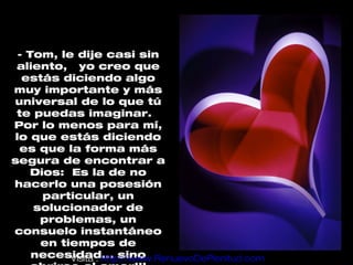 - Tom, le dije casi sin
 aliento, yo creo que
  estás diciendo algo
muy importante y más
universal de lo que tú
 te puedas imaginar.
Por lo menos para mí,
lo que estás diciendo
 es que la forma más
segura de encontrar a
    Dios: Es la de no
hacerlo una posesión
      particular, un
    solucionador de
     problemas, un
consuelo instantáneo
     en tiempos de
    necesidad... sino
          Visita : http://www.RenuevoDePlenitud.com
 