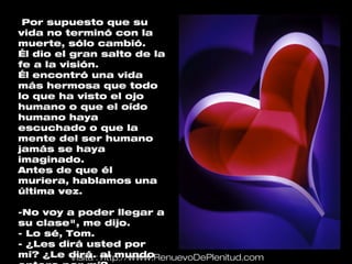 Por supuesto que su
vida no terminó con la
muerte, sólo cambió.
Él dio el gran salto de la
fe a la visión.
Él encontró una vida
más hermosa que todo
lo que ha visto el ojo
humano o que el oído
humano haya
escuchado o que la
mente del ser humano
jamás se haya
imaginado.
Antes de que él
muriera, hablamos una
última vez.

-No voy a poder llegar a
su clase", me dijo.
- Lo sé, Tom.
- ¿Les dirá usted por
mí? ¿Le dirá.: al mundo
          Visita http://www.RenuevoDePlenitud.com
 