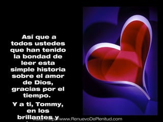 Así que a
todos ustedes
que han tenido
 la bondad de
   leer esta
simple historia
sobre el amor
    de Dios,
gracias por el
    tiempo.
Y a ti, Tommy,
    en los
 brillantes y
       Visita : http://www.RenuevoDePlenitud.com
 