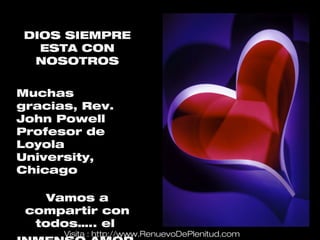 DIOS SIEMPRE
  ESTA CON
 NOSOTROS


Muchas
gracias, Rev.
John Powell
Profesor de
Loyola
University,
Chicago

    Vamos a
 compartir con
  todos….. el
      Visita : http://www.RenuevoDePlenitud.com
 