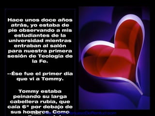 Hace unos doce años
 atrás, yo estaba de
pie observando a mis
  estudiantes de la
universidad mientras
  entraban al salón
para nuestra primera
sesión de Teología de
         la Fe.

--Ése fue el primer día
   que vi a Tommy.

    Tommy estaba
  peinando su larga
 cabellera rubia, que
caía 6" por debajo de
 sus hombros. Como
        Visita : http://www.RenuevoDePlenitud.com
 