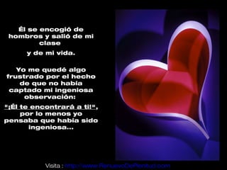 Él se encogió de
 hombros y salió de mi
         clase
      y de mi vida.

   Yo me quedé algo
frustrado por el hecho
    de que no había
 captado mi ingeniosa
     observación:
"¡Él te encontrará a ti!",
     por lo menos yo
pensaba que había sido
       ingeniosa...




           Visita : http://www.RenuevoDePlenitud.com
 