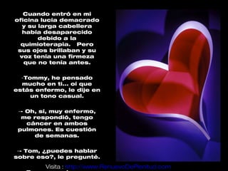 Cuando entró en mi
oficina lucía demacrado
  y su larga cabellera
  había desaparecido
       debido a la
  quimioterapia. Pero
 sus ojos brillaban y su
 voz tenía una firmeza
   que no tenía antes.

  -Tommy, he pensado
  mucho en ti... oí que
estás enfermo, le dije en
     un tono casual.

 -- Oh, sí, muy enfermo,
  me respondió, tengo
    cáncer en ambos
 pulmones. Es cuestión
      de semanas.

 -- Tom, ¿puedes hablar
sobre eso?, le pregunté.
         Visita : http://www.RenuevoDePlenitud.com
 