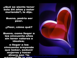 ¿Qué se siente tener
solo 24 años y estar
 muriendo?, le dije.

 Bueno, podría ser
      peor.

 ¿Peor, cómo qué?

Bueno, como llegar a
 los cincuenta años
 sin tener valores o
       ideales;
   o llegar a los
cincuenta creyendo
que beber, seducir
  mujeres y hacer
   dinero son “lo
       Visita : http://www.RenuevoDePlenitud.com
 