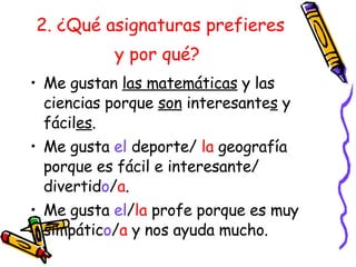 2. ¿Qué asignaturas prefieres y por qué?   Me gustan  las matemáticas  y las ciencias porque  son  interesante s  y f ácil es . Me gusta  el  deporte/  la  geografía porque es fácil e interesante/ divertid o / a . Me gusta  el / la  profe porque es muy simpátic o / a  y nos ayuda mucho. 