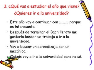 3. ¿Qué vas a estudiar el año que viene?  ¿Quieres ir a la universidad?   Este año voy a continuar con ……….. porque es interesante.  Después de terminar el Bachillerato me gustaría buscar un trabajo o ir a la universidad. Voy a buscar un aprendizaje con un mec ánico. Quizás voy a ir a la universidad pero no sé. 