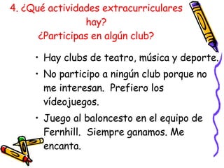 4. ¿Qué actividades extracurriculares hay? ¿Participas en algún club? Hay clubs de teatro, música y deporte. No participo a ning ún club porque no me interesan.  Prefiero los vídeojuegos. Juego al baloncesto en el equipo de Fernhill.  Siempre ganamos. Me encanta. 