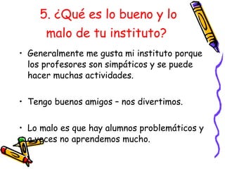5. ¿Qué es lo bueno y lo malo de tu instituto?   Generalmente me gusta mi instituto porque los profesores son simpáticos y se puede hacer muchas actividades. Tengo buenos amigos – nos divertimos. Lo malo es que hay alumnos problem áticos  y a veces no aprendemos mucho. 