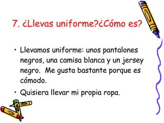 7. ¿Llevas uniforme?¿Cómo es?   Llevamos uniforme: unos pantalones negros, una camisa blanca y un jersey negro.  Me gusta bastante porque es cómodo. Quisiera llevar mi propia ropa. 