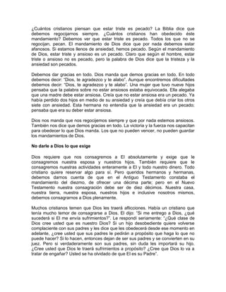 ¿Cuántos cristianos piensan que estar triste es pecado? La Biblia dice que
debemos regocijarnos siempre. ¿Cuántos cristianos han obedecido éste
mandamiento? Debemos ver que estar triste es pecado. Todos los que no se
regocijan, pecan. El mandamiento de Dios dice que por nada debemos estar
afanosos. Si estamos llenos de ansiedad, hemos pecado. Según el mandamiento
de Dios, estar triste y ansioso es un pecado. Claro que según el hombre, estar
triste o ansioso no es pecado, pero la palabra de Dios dice que la tristeza y la
ansiedad son pecados.
Debemos dar gracias en todo. Dios manda que demos gracias en todo. En todo
debemos decir: “Dios, te agradezco y te alabo”. Aunque encontremos dificultades
debemos decir: “Dios, te agradezco y te alabo”. Una mujer que tuvo nueve hijos
pensaba que la palabra sobre no estar ansiosos estaba equivocada. Ella alegaba
que una madre debe estar ansiosa. Creía que no estar ansiosa era un pecado. Ya
había perdido dos hijos en medio de su ansiedad y creía que debía criar los otros
siete con ansiedad. Esta hermana no entendía que la ansiedad era un pecado;
pensaba que era su deber estar ansiosa.
Dios nos manda que nos regocijemos siempre y que por nada estemos ansiosos.
También nos dice que demos gracias en todo. La victoria y la fuerza nos capacitan
para obedecer lo que Dios manda. Los que no pueden vencer, no pueden guardar
los mandamientos de Dios.
No darle a Dios lo que exige
Dios requiere que nos consagremos a El absolutamente y exige que le
consagremos nuestra esposa y nuestros hijos. También requiere que le
consagremos nuestras actividades enteramente a El y todo nuestro dinero. Todo
cristiano quiere reservar algo para sí. Pero queridos hermanos y hermanas,
debemos darnos cuenta de que en el Antiguo Testamento constaba el
mandamiento del diezmo, de ofrecer una décima parte; pero en el Nuevo
Testamento nuestra consagración debe ser de diez décimos. Nuestra casa,
nuestra tierra, nuestra esposa, nuestros hijos e inclusive nosotros mismos,
debemos consagrarnos a Dios plenamente.
Muchos cristianos temen que Dios les traerá aflicciones. Había un cristiano que
tenía mucho temor de consagrarse a Dios. El dijo: “Si me entrego a Dios, ¿qué
sucederá si El me envía sufrimientos?”. Le respondí seriamente: “¿Qué clase de
Dios cree usted que es nuestro Dios? Si un hijo desobediente quiere volverse
complaciente con sus padres y les dice que les obedecerá desde ese momento en
adelante, ¿cree usted que sus padres le pedirán a propósito que haga lo que no
puede hacer? Si lo hacen, entonces dejan de ser sus padres y se convierten en su
juez. Pero si verdaderamente son sus padres, sin duda les importará su hijo.
¿Cree usted que Dios le traerá sufrimientos a propósito? ¿Cree que Dios lo va a
tratar de engañar? Usted se ha olvidado de que El es su Padre”.
 