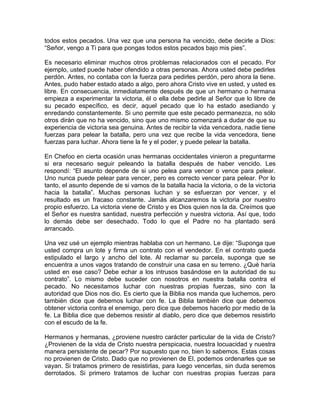 todos estos pecados. Una vez que una persona ha vencido, debe decirle a Dios:
“Señor, vengo a Ti para que pongas todos estos pecados bajo mis pies”.
Es necesario eliminar muchos otros problemas relacionados con el pecado. Por
ejemplo, usted puede haber ofendido a otras personas. Ahora usted debe pedirles
perdón. Antes, no contaba con la fuerza para pedirles perdón, pero ahora la tiene.
Antes, pudo haber estado atado a algo, pero ahora Cristo vive en usted, y usted es
libre. En consecuencia, inmediatamente después de que un hermano o hermana
empieza a experimentar la victoria, él o ella debe pedirle al Señor que lo libre de
su pecado específico, es decir, aquel pecado que lo ha estado asediando y
enredando constantemente. Si uno permite que este pecado permanezca, no sólo
otros dirán que no ha vencido, sino que uno mismo comenzará a dudar de que su
experiencia de victoria sea genuina. Antes de recibir la vida vencedora, nadie tiene
fuerzas para pelear la batalla, pero una vez que recibe la vida vencedora, tiene
fuerzas para luchar. Ahora tiene la fe y el poder, y puede pelear la batalla.
En Chefoo en cierta ocasión unas hermanas occidentales vinieron a preguntarme
si era necesario seguir peleando la batalla después de haber vencido. Les
respondí: “El asunto depende de si uno pelea para vencer o vence para pelear.
Uno nunca puede pelear para vencer, pero es correcto vencer para pelear. Por lo
tanto, el asunto depende de si vamos de la batalla hacia la victoria, o de la victoria
hacia la batalla”. Muchas personas luchan y se esfuerzan por vencer, y el
resultado es un fracaso constante. Jamás alcanzaremos la victoria por nuestro
propio esfuerzo. La victoria viene de Cristo y es Dios quien nos la da. Creímos que
el Señor es nuestra santidad, nuestra perfección y nuestra victoria. Así que, todo
lo demás debe ser desechado. Todo lo que el Padre no ha plantado será
arrancado.
Una vez usé un ejemplo mientras hablaba con un hermano. Le dije: “Suponga que
usted compra un lote y firma un contrato con el vendedor. En el contrato queda
estipulado el largo y ancho del lote. Al reclamar su parcela, suponga que se
encuentra a unos vagos tratando de construir una casa en su terreno. ¿Qué haría
usted en ese caso? Debe echar a los intrusos basándose en la autoridad de su
contrato”. Lo mismo debe suceder con nosotros en nuestra batalla contra el
pecado. No necesitamos luchar con nuestras propias fuerzas, sino con la
autoridad que Dios nos dio. Es cierto que la Biblia nos manda que luchemos, pero
también dice que debemos luchar con fe. La Biblia también dice que debemos
obtener victoria contra el enemigo, pero dice que debemos hacerlo por medio de la
fe. La Biblia dice que debemos resistir al diablo, pero dice que debemos resistirlo
con el escudo de la fe.
Hermanos y hermanas, ¿proviene nuestro carácter particular de la vida de Cristo?
¿Provienen de la vida de Cristo nuestra perspicacia, nuestra locuacidad y nuestra
manera persistente de pecar? Por supuesto que no, bien lo sabemos. Estas cosas
no provienen de Cristo. Dado que no provienen de El, podemos ordenarles que se
vayan. Si tratamos primero de resistirlas, para luego vencerlas, sin duda seremos
derrotados. Si primero tratamos de luchar con nuestras propias fuerzas para
 