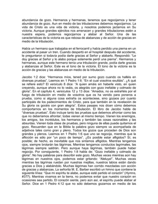 abundancia de gozo. Hermanos y hermanas, tenemos que regocijarnos y tener
abundancia de gozo. Aun en medio de las tribulaciones debemos regocijarnos. La
vida de Cristo es una vida de victoria, y nosotros podemos jactarnos en Su
victoria. Aunque grandes ejércitos nos amenacen y grandes tribulaciones estén a
nuestra espera, podemos regocijarnos y alabar al Señor. Una de las
características de la victoria es que rebosa de alabanzas y de acción de gracias en
medio de la tribulación.
Había un hermano que trabajaba en el ferrocarril y había perdido una pierna en un
accidente al pasar un tren. Cuando despertó en el hospital después del accidente,
le preguntaron si todavía podía darle gracias al Señor y alabarlo. Respondió: “Le
doy gracias al Señor y lo alabo porque solamente perdí una pierna”. Hermanos y
hermanas, aunque este hermano tenía una tribulación grande, podía darle gracias
y alabanzas al Señor. Este es el tono de la victoria. El tono de la victoria es la
acción de gracias y las alabanzas en medio de la tribulación.
Jacobo 1:2 dice: “Hermanos míos, tened por sumo gozo cuando os halléis en
diversas pruebas”. Leemos en 1 Pedro 1:6: “En el cual vosotros exultáis”. ¿A qué
se refiere esto? El versículo 8 dice: “A quien amáis sin haberle visto, en quien
creyendo, aunque ahora no lo veáis, os alegráis con gozo inefable y colmado de
gloria”. En el capítulo 4, versículos 12 y 13 dice: “Amados, no os extrañéis por el
fuego de tribulación en medio de vosotros que os ha venido para poneros a
prueba, como si alguna cosa extraña os aconteciese, sino gozaos por cuanto
participáis de los padecimientos de Cristo, para que también en la revelación de
Su gloria os gocéis con gran alegría”. Estos pasajes nos dicen cómo debemos
comportarnos en los momentos de tribulación. El libro de Jacobo habla de
“diversas pruebas”. Esto incluye tanto las pruebas que debemos afrontar como las
que no deberíamos afrontar; todas vienen al mismo tiempo. Vienen los enemigos,
los amigos, los incrédulos, los hermanos y también las cosas razonables y las
absurdas. Vienen toda clase de pruebas, pero ninguna de ellas puede quitarnos el
gozo. Recuerden que en la Biblia la palabra gozo siempre va acompañada de
adjetivos tales como gran y pleno. Todos los gozos que proceden de Dios son
grandes y plenos. Leemos en 1 Pedro 1:6 que uno se regocija, mientras que la
aflicción es sólo por “un poco de tiempo”. ¿Es posible estar afligidos? Sí, es
posible; de hecho, es inevitable que nos sintamos afligidos. Mientras tengamos
ojos, siempre brotarán las lágrimas. Mientras tengamos conductos lagrimales, las
lágrimas siempre saldrán. Pero aunque haya lágrimas, también puede haber
regocijo. Por consiguiente, 1 Pedro 1:8 habla de: “Gozo inefable y colmado de
gloria”. No hay palabras para describir este gozo. Muchas veces mientras aún hay
lágrimas en nuestros ojos, podemos estar gritando: “Aleluya!”. Muchas veces
mientras las lágrimas ruedan por nuestras mejillas, nuestros labios están dando
gracias a Dios y alabándolo. Muchas lágrimas han corrido mezcladas con acción
de gracias y alabanzas. La señorita M. E. Barber escribió un himno que contiene la
siguiente línea: “Que mi espíritu te alabe, aunque esté partido el corazón” (Hymns,
#377). Mientras vivamos en la tierra, no podemos evitar que nuestro corazón en
ocasiones sea partido. El corazón siente, pero aún así, el espíritu puede alabar al
Señor. Dice en 1 Pedro 4:12 que no sólo debemos gozarnos en medio de las
 