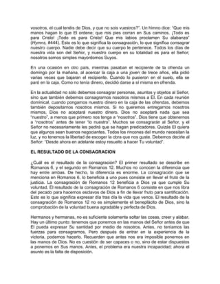 vosotros, el cual tenéis de Dios, y que no sois vuestros?”. Un himno dice: “Que mis
manos hagan lo que El ordene; que mis pies corran en Sus caminos. ¡Todo es
para Cristo! ¡Todo es para Cristo! Que mis labios proclamen Su alabanza”
(Hymns, #444). Esto es lo que significa la consagración, lo que significa consagrar
nuestro cuerpo. Nadie debe decir que su cuerpo le pertenece. Todos los días de
nuestra vida son del Señor, y nuestro cuerpo en su totalidad es para el Señor;
nosotros somos simples mayordomos Suyos.
En una ocasión en otro país, mientras pasaban el recipiente de la ofrenda un
domingo por la mañana, al acercar la caja a una joven de trece años, ella pidió
varias veces que bajaran el recipiente. Cuando lo pusieron en el suelo, ella se
paró en la caja. Como no tenía dinero, decidió darse a sí misma en ofrenda.
En la actualidad no sólo debemos consagrar personas, asuntos y objetos al Señor,
sino que también debemos consagrarnos nosotros mismos a El. En cada reunión
dominical, cuando pongamos nuestro dinero en la caja de las ofrendas, debemos
también depositarnos nosotros mismos. Si no queremos entregarnos nosotros
mismos, Dios no aceptará nuestro dinero. Dios no aceptará nada que sea
“nuestro”, a menos que primero nos tenga a “nosotros”. Dios tiene que obtenernos
a “nosotros” antes de tener “lo nuestro”. Muchos se consagrarán al Señor, y el
Señor no necesariamente les pedirá que se hagan predicadores. Quizás El quiera
que algunos sean buenos negociantes. Todos los rincones del mundo necesitan la
luz, y no tenemos la libertad de escoger la obra que nos guste. Debemos decirle al
Señor: “Desde ahora en adelante estoy resuelto a hacer Tu voluntad”.
EL RESULTADO DE LA CONSAGRACION
¿Cuál es el resultado de la consagración? El primer resultado se describe en
Romanos 6, y el segundo en Romanos 12. Muchos no conocen la diferencia que
hay entre ambas. De hecho, la diferencia es enorme. La consagración que se
menciona en Romanos 6, lo beneficia a uno pues consiste en llevar el fruto de la
justicia. La consagración de Romanos 12 beneficia a Dios ya que cumple Su
voluntad. El resultado de la consagración de Romanos 6 consiste en que nos libra
del pecado para hacernos esclavos de Dios a fin de llevar fruto para santificación.
Esto es lo que significa expresar día tras día la vida que vence. El resultado de la
consagración de Romanos 12 no es simplemente el beneplácito de Dios, sino la
comprobación de la voluntad buena agradable y perfecta de Dios.
Hermanos y hermanas, no es suficiente solamente soltar las cosas, creer y alabar.
Hay un último punto: tenemos que ponernos en las manos del Señor antes de que
El pueda expresar Su santidad por medio de nosotros. Antes, no teníamos las
fuerzas para consagrarnos. Pero después de entrar en la experiencia de la
victoria, podemos hacerlo. Recuerden que antes nos era imposible ponernos en
las manos de Dios. No es cuestión de ser capaces o no, sino de estar dispuestos
a ponernos en Sus manos. Antes, el problema era nuestra incapacidad; ahora el
asunto es la falta de disposición.
 