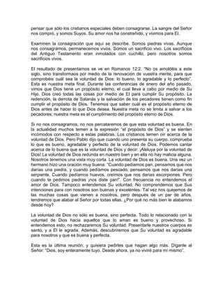 pensar que sólo los cristianos especiales deben consagrarse. La sangre del Señor
nos compró, y somos Suyos. Su amor nos ha constreñido, y vivimos para El.
Examinen la consagración que aquí se describe. Somos piedras vivas. Aunque
nos consagramos, permanecemos vivos. Somos un sacrificio vivo. Los sacrificios
del Antiguo Testamento eran inmolados con cuchillo, pero nosotros somos
sacrificios vivos.
El resultado de presentarnos se ve en Romanos 12:2. “No os amoldéis a este
siglo, sino transformaos por medio de la renovación de vuestra mente, para que
comprobéis cuál sea la voluntad de Dios: lo bueno, lo agradable y lo perfecto”.
Esta es nuestra meta final. Durante las conferencias de enero del año pasado,
vimos que Dios tiene un propósito eterno, el cual lleva a cabo por medio de Su
Hijo. Dios creó todas las cosas por medio de El para cumplir Su propósito. La
redención, la derrota de Satanás y la salvación de los pecadores tienen como fin
cumplir el propósito de Dios. Tenemos que saber cuál es el propósito eterno de
Dios antes de hacer lo que Dios desea. Nuestra meta no se limita a salvar a los
pecadores; nuestra meta es el cumplimiento del propósito eterno de Dios.
Si no nos consagramos, no nos percataremos de que esta voluntad es buena. En
la actualidad muchos temen a la expresión “el propósito de Dios” y se sienten
incómodos con respecto a estas palabras. Los cristianos temen oír acerca de la
voluntad de Dios. Pero Pablo dijo que cuando uno presenta su cuerpo, comprueba
lo que es bueno, agradable y perfecto de la voluntad de Dios. Podemos cantar
acerca de lo buena que es la voluntad de Dios y decir: ¡Aleluya por la voluntad de
Dios! La voluntad de Dios redunda en nuestro bien y en ella no hay malicia alguna.
Nosotros tenemos una vista muy corta. La voluntad de Dios es buena. Una vez un
hermano hizo una oración muy buena: “Cuando pedíamos pan, pensamos que nos
darías una piedra, y cuando pedíamos pescado, pensamos que nos darías una
serpiente. Cuando pedíamos huevos, creímos que nos darías escorpiones. Pero
cuando te pedimos piedras ¡nos diste pan!”. Con frecuencia no entendemos el
amor de Dios. Tampoco entendemos Su voluntad. No comprendemos que Sus
intenciones para con nosotros son buenas y excelentes. Tal vez nos quejemos de
las muchas cosas que vienen a nosotros, pero después de un par de años,
tendremos que alabar al Señor por todas ellas. ¿Por qué no más bien le alabamos
desde hoy?
La voluntad de Dios no sólo es buena, sino perfecta. Todo lo relacionado con la
voluntad de Dios hacia aquellos que lo aman es bueno y provechoso. Si
entendemos esto, no rechazaremos Su voluntad. Presentarle nuestros cuerpos es
santo, y a El le agrada. Además, descubriremos que Su voluntad es agradable
para nosotros y que es buena y perfecta.
Esta es la última reunión, y quisiera pedirles que hagan algo más. Díganle al
Señor: “Dios, soy enteramente tuyo. Desde ahora, ya no viviré para mí mismo”.
 
