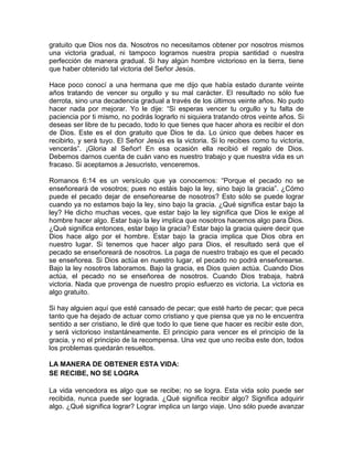 gratuito que Dios nos da. Nosotros no necesitamos obtener por nosotros mismos
una victoria gradual, ni tampoco logramos nuestra propia santidad o nuestra
perfección de manera gradual. Si hay algún hombre victorioso en la tierra, tiene
que haber obtenido tal victoria del Señor Jesús.
Hace poco conocí a una hermana que me dijo que había estado durante veinte
años tratando de vencer su orgullo y su mal carácter. El resultado no sólo fue
derrota, sino una decadencia gradual a través de los últimos veinte años. No pudo
hacer nada por mejorar. Yo le dije: “Si esperas vencer tu orgullo y tu falta de
paciencia por ti mismo, no podrás lograrlo ni siquiera tratando otros veinte años. Si
deseas ser libre de tu pecado, todo lo que tienes que hacer ahora es recibir el don
de Dios. Este es el don gratuito que Dios te da. Lo único que debes hacer es
recibirlo, y será tuyo. El Señor Jesús es la victoria. Si lo recibes como tu victoria,
vencerás”. ¡Gloria al Señor! En esa ocasión ella recibió el regalo de Dios.
Debemos darnos cuenta de cuán vano es nuestro trabajo y que nuestra vida es un
fracaso. Si aceptamos a Jesucristo, venceremos.
Romanos 6:14 es un versículo que ya conocemos: “Porque el pecado no se
enseñoreará de vosotros; pues no estáis bajo la ley, sino bajo la gracia”. ¿Cómo
puede el pecado dejar de enseñorearse de nosotros? Esto sólo se puede lograr
cuando ya no estamos bajo la ley, sino bajo la gracia. ¿Qué significa estar bajo la
ley? He dicho muchas veces, que estar bajo la ley significa que Dios le exige al
hombre hacer algo. Estar bajo la ley implica que nosotros hacemos algo para Dios.
¿Qué significa entonces, estar bajo la gracia? Estar bajo la gracia quiere decir que
Dios hace algo por el hombre. Estar bajo la gracia implica que Dios obra en
nuestro lugar. Si tenemos que hacer algo para Dios, el resultado será que el
pecado se enseñoreará de nosotros. La paga de nuestro trabajo es que el pecado
se enseñorea. Si Dios actúa en nuestro lugar, el pecado no podrá enseñorearse.
Bajo la ley nosotros laboramos. Bajo la gracia, es Dios quien actúa. Cuando Dios
actúa, el pecado no se enseñorea de nosotros. Cuando Dios trabaja, habrá
victoria. Nada que provenga de nuestro propio esfuerzo es victoria. La victoria es
algo gratuito.
Si hay alguien aquí que esté cansado de pecar; que esté harto de pecar; que peca
tanto que ha dejado de actuar como cristiano y que piensa que ya no le encuentra
sentido a ser cristiano, le diré que todo lo que tiene que hacer es recibir este don,
y será victorioso instantáneamente. El principio para vencer es el principio de la
gracia, y no el principio de la recompensa. Una vez que uno reciba este don, todos
los problemas quedarán resueltos.
LA MANERA DE OBTENER ESTA VIDA:
SE RECIBE, NO SE LOGRA
La vida vencedora es algo que se recibe; no se logra. Esta vida solo puede ser
recibida, nunca puede ser lograda. ¿Qué significa recibir algo? Significa adquirir
algo. ¿Qué significa lograr? Lograr implica un largo viaje. Uno sólo puede avanzar
 