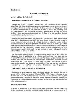 Capitulo uno
NUESTRA EXPERIENCIA
Lectura bíblica: Ro. 7:21; 3:23
LA VIDA QUE DIOS ORDENO PARA EL CRISTIANO
La Biblia nos muestra que Dios designó para cada cristiano una vida de pleno
gozo. Esta vida tiene completa paz y no tiene barreras en su comunión con Dios, y
en ninguna forma se opone a la voluntad de Dios. La vida que Dios preparó para
el cristiano no tiene sed de las cosas del mundo; se aparta del pecado y tiene
victoria sobre él. Es una vida santa, victoriosa y llena de poder; conoce la voluntad
de Dios y tiene una comunión continua con El. Esta es la vida que Dios designó
para el cristiano en las Escrituras.
Dios dispuso una vida que está escondida con Cristo en Dios. ¿Qué puede afectar
esta vida? ¿Qué la puede sacudir? Así como Cristo es inconmovible, nosotros
somos inconmovibles. Así como El está por encima de todas las cosas, también
nosotros lo estamos. Nuestra posición delante de Dios es la misma que Cristo
tiene delante de El. Nunca debemos pensar que estamos destinados a la debilidad
o al fracaso. No hay cabida para tal idea según la Biblia. Colosenses 3:4 dice:
“Cristo, nuestra vida”. Cristo está muy por encima de todo. Nada puede tocarlo.
¡Aleluya! Esta es la vida de Cristo.
La vida que Dios dispuso para el cristiano es una vida llena de paz y gozo; es una
vida activa llena de vitalidad y de la voluntad de Dios. Pero, ¿qué clase de vida
llevamos? Si no estamos viviendo la vida que Dios dispuso, necesitamos vencer y
abrirnos paso en este asunto. Por consiguiente, necesitamos examinar nuestra
experiencia hoy. Este no es un tema fácil de tratar. Algunas de nuestras
experiencias pueden ser bastante lamentables. Pero cuando nos humillemos,
veremos lo que nos hace falta y sólo entonces Dios nos concederá Su gracia.
OCHO TIPOS DE FRACASO EN EL CRISTIANO
¿Qué clase de vida llevamos? Una vida atada a la ley del pecado. “Porque el
querer el bien está en mí, pero no el hacerlo” (Ro. 7:18). Nuestra vida es una vida
de fracasos, pues está atada al pecado. Dios nos dio una vida muy elevada, pero
nosotros llevamos una vida de fracasos. Según nuestra experiencia y según las
Escrituras, un cristiano experimenta ocho tipos de fracasos, que son en realidad,
ocho tipos de pecados.
Pecados espirituales
El orgullo, la envidia y la incredulidad son pecados espirituales. Señalar los errores
de los demás es un pecado espiritual; dudar de Dios y no consagrarnos a El
 