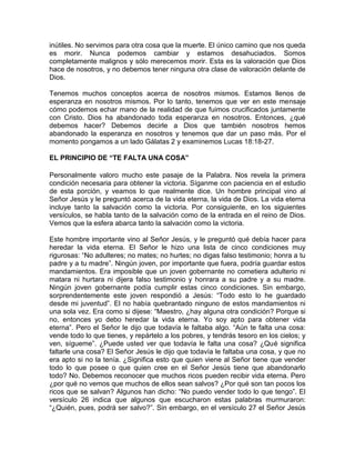 inútiles. No servimos para otra cosa que la muerte. El único camino que nos queda
es morir. Nunca podemos cambiar y estamos desahuciados. Somos
completamente malignos y sólo merecemos morir. Esta es la valoración que Dios
hace de nosotros, y no debemos tener ninguna otra clase de valoración delante de
Dios.
Tenemos muchos conceptos acerca de nosotros mismos. Estamos llenos de
esperanza en nosotros mismos. Por lo tanto, tenemos que ver en este mensaje
cómo podemos echar mano de la realidad de que fuimos crucificados juntamente
con Cristo. Dios ha abandonado toda esperanza en nosotros. Entonces, ¿qué
debemos hacer? Debemos decirle a Dios que también nosotros hemos
abandonado la esperanza en nosotros y tenemos que dar un paso más. Por el
momento pongamos a un lado Gálatas 2 y examinemos Lucas 18:18-27.
EL PRINCIPIO DE “TE FALTA UNA COSA”
Personalmente valoro mucho este pasaje de la Palabra. Nos revela la primera
condición necesaria para obtener la victoria. Síganme con paciencia en el estudio
de esta porción, y veamos lo que realmente dice. Un hombre principal vino al
Señor Jesús y le preguntó acerca de la vida eterna, la vida de Dios. La vida eterna
incluye tanto la salvación como la victoria. Por consiguiente, en los siguientes
versículos, se habla tanto de la salvación como de la entrada en el reino de Dios.
Vemos que la esfera abarca tanto la salvación como la victoria.
Este hombre importante vino al Señor Jesús, y le preguntó qué debía hacer para
heredar la vida eterna. El Señor le hizo una lista de cinco condiciones muy
rigurosas: “No adulteres; no mates; no hurtes; no digas falso testimonio; honra a tu
padre y a tu madre”. Ningún joven, por importante que fuera, podría guardar estos
mandamientos. Era imposible que un joven gobernante no cometiera adulterio ni
matara ni hurtara ni dijera falso testimonio y honrara a su padre y a su madre.
Ningún joven gobernante podía cumplir estas cinco condiciones. Sin embargo,
sorprendentemente este joven respondió a Jesús: “Todo esto lo he guardado
desde mi juventud”. El no había quebrantado ninguno de estos mandamientos ni
una sola vez. Era como si dijese: “Maestro, ¿hay alguna otra condición? Porque si
no, entonces yo debo heredar la vida eterna. Yo soy apto para obtener vida
eterna”. Pero el Señor le dijo que todavía le faltaba algo. “Aún te falta una cosa:
vende todo lo que tienes, y repártelo a los pobres, y tendrás tesoro en los cielos; y
ven, sígueme”. ¿Puede usted ver que todavía le falta una cosa? ¿Qué significa
faltarle una cosa? El Señor Jesús le dijo que todavía le faltaba una cosa, y que no
era apto si no la tenía. ¿Significa esto que quien viene al Señor tiene que vender
todo lo que posee o que quien cree en el Señor Jesús tiene que abandonarlo
todo? No. Debemos reconocer que muchos ricos pueden recibir vida eterna. Pero
¿por qué no vemos que muchos de ellos sean salvos? ¿Por qué son tan pocos los
ricos que se salvan? Algunos han dicho: “No puedo vender todo lo que tengo”. El
versículo 26 indica que algunos que escucharon estas palabras murmuraron:
“¿Quién, pues, podrá ser salvo?”. Sin embargo, en el versículo 27 el Señor Jesús
 