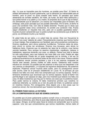 dijo: “Lo que es imposible para los hombres, es posible para Dios”. El Señor le
estaba demostrando al joven gobernante, que la salvación es inalcanzable para el
hombre, pero el joven no quiso aceptar este hecho. El pensaba que podía
abstenerse de cometer adulterio, de matar, de hurtar, de decir falso testimonio y
que podía honrar a su padre y a su madre. El propósito de lo que le dijo el Señor,
era demostrarle que la salvación y la victoria son imposibles para el hombre. Sin
embargo, este joven pensaba que era posible obtenerlas. Por lo tanto, el Señor le
puso una condición más. Con esto le estaba diciendo: “Puesto que tú dices que
puedes guardar estas cinco condiciones, te pondré una condición más. Puedo
seguir añadiendo un requisito tras otro, para ver si puedes guardarlos todos”.
Cuando el joven comprendió que no podía cumplir las condiciones que el Señor le
ponía, se entristeció mucho y se marchó.
Si usted trata de ser salvo, o si usted trata de vencer, Dios con frecuencia le
pondrá “una cosa” delante de usted. Frecuentemente creemos que hemos hecho
un buen trabajo. Nos enojábamos con facilidad, pero ahora podemos controlarnos.
Eramos orgullosos, pero ahora podemos humillarnos. Teníamos celos de otros,
pero ahora no somos tan envidiosos. Eramos muy locuaces, pero ahora no
hablamos tanto. Creemos que no estamos tan lejos de la victoria y que hemos
vencido bastante. Pero aunque no seamos impacientes, orgullosos, celosos ni
habladores, seguimos teniendo una cosa, un defecto. Parece que todo lo demás
ha sido solucionado, pero que todavía nos hace falta una cosa. Puede ser algo
muy insignificante. Puede ser un gusto exagerado por la comida, o tal vez no
podamos levantarnos en la mañana antes de las ocho o las nueve. Parece extraño
que podamos vencer muchos pecados y que a la vez seamos incapaces de
vencer este pecado. Somos inútiles en este asunto. Gastamos todo nuestro
esfuerzo en vencerlo. Es posible que les pidamos a otros que nos despierten o tal
vez usemos un despertador, y ni siquiera así logramos despertarnos. No podemos
explicarlo. Podemos vencer muchas otras cosas, pero no conseguimos vencer
este asunto. Este es el principio establecido en Lucas 18, el principio de que
todavía nos falta una cosa. Dios nos comprueba que no somos capaces. Tarde o
temprano tendremos que reconocer que no somos capaces. Quizá el Señor nos
permita llegar a ser capaces en algo, pero nos mostrará que todavía nos falta una
cosa. El debe mostrarnos que hay por lo menos una cosa que no podemos hacer.
Para poder darnos la victoria, El debe mostrarnos primero que nosotros no
podemos obtenerla. La victoria es un don de parte de Cristo; no podemos vencer
en nosotros mismos. Por consiguiente, Dios dejará una o dos cosas que no
podamos vencer. Así nos demostrará que “todavía nos falta una cosa”.
EL PRIMER PASO HACIA LA VICTORIA
ES LA COMPRENSION DE QUE NO SOMOS CAPACES
Es posible que el joven gobernante pudiera cumplir cinco o cincuenta o inclusive
quinientas condiciones, pero Dios le puso algo delante de él para mostrarle que no
era capaz. Amigos, el primer paso hacia la victoria es comprender que no somos
capaces. Una vez que comprendamos que somos impotentes, hemos dado el
 