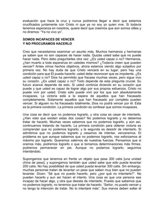 evaluación que hace la cruz y nunca podremos llegar a decir que estamos
crucificados juntamente con Cristo ni que ya no soy yo quien vive. Si todavía
tenemos esperanza en nosotros, quiere decir que creemos que aún somos útiles y
no diremos: “Ya no vivo yo”.
SOMOS INCAPACES DE VENCER
Y NO PROCURAMOS HACERLO
Creo que necesitamos examinar un asunto más. Muchos hermanos y hermanas
ya saben que no son capaces de hacer nada. Quizás usted sabe que no puede
hacer nada. Pero debo preguntarles otra vez: ¿Es usted capaz o no? Hermanos,
¿han muerto a toda esperanza en ustedes mismos? ¿Todavía creen que pueden
vencer? Antes vimos hechos objetivos, ahora estamos viendo algo subjetivo por
primera vez. No hay duda de que Cristo vencerá en su lugar, pero hay una
condición para que El pueda hacerlo: usted debe reconocer que es impotente. ¿Es
usted capaz o no? Dios ha permitido que fracase muchas veces, pero sigue vivo
su corazón. ¿Es usted capaz o no? Todo depende de esta pregunta crucial. Su
futuro avance depende de esto. Si usted continúa diciendo en su corazón que
puede y que usted es capaz de lograr algo por sus propios esfuerzos, Cristo no
puede vivir por usted. Cristo sólo puede vivir por los que son absolutamente
incapaces. La victoria está a la espera de aquellos que han fracasado
completamente. Solamente aquellos que han fracasado por completo pueden
vencer. Si alguien no ha fracasado totalmente, Dios no podrá vencer por él. Esta
es la primera condición. La primera condición es confesar que somos incapaces.
Una cosa es decir que no podemos lograrlo, y otra cosa es cesar de intentarlo.
¿Han visto que existen estas dos cosas? No podemos lograrlo y no debemos
tratar de hacerlo. Muchas veces sabemos que no podemos lograrlo, y aún así,
continuamos tratando de hacerlo. La primera condición para obtener victoria es
comprender que no podemos lograrlo; y la segunda es desistir de intentarlo. Si
admitimos que no podemos lograrlo y cesamos de intentar, venceremos. El
problema es que aunque sabemos que no podemos lograrlo, nos esforzamos al
máximo por lograrlo. Queremos valernos de nuestras fuerzas. Pensamos que si
oramos más, podremos lograrlo o que si tomamos determinaciones más firmes,
podremos permanecer en pie. Aunque no podamos lograrlo, seguimos
intentándolo.
Supongamos que tenemos en frente un objeto que pesa 300 catis [una unidad
china de peso], y supongamos también que usted sabe que sólo puede levantar
200 catis. No hay posibilidad de que usted pueda levantar 300 catis. Sin embargo,
muchas personas tratan de levantar un peso que saben muy bien que no pueden
levantar. Dicen: “Sé que no puedo hacerlo, pero ¿por qué no intentarlo?”. No
pueden hacerlo y aun así hacen el intento. Una cosa es que una persona sea
incapaz de hacer algo, y otra que desista de intentarlo. Puesto que sabemos que
no podemos lograrlo, no tenemos que tratar de hacerlo. “Señor, no puedo vencer y
no tengo la intención de tratar. No lo intentaré más”. Sus manos deben soltar el
 