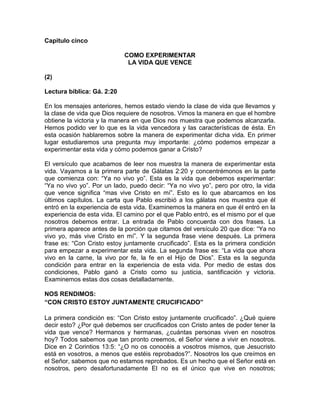 Capitulo cinco
COMO EXPERIMENTAR
LA VIDA QUE VENCE
(2)
Lectura bíblica: Gá. 2:20
En los mensajes anteriores, hemos estado viendo la clase de vida que llevamos y
la clase de vida que Dios requiere de nosotros. Vimos la manera en que el hombre
obtiene la victoria y la manera en que Dios nos muestra que podemos alcanzarla.
Hemos podido ver lo que es la vida vencedora y las características de ésta. En
esta ocasión hablaremos sobre la manera de experimentar dicha vida. En primer
lugar estudiaremos una pregunta muy importante: ¿cómo podemos empezar a
experimentar esta vida y cómo podemos ganar a Cristo?
El versículo que acabamos de leer nos muestra la manera de experimentar esta
vida. Vayamos a la primera parte de Gálatas 2:20 y concentrémonos en la parte
que comienza con: “Ya no vivo yo”. Esta es la vida que debemos experimentar:
“Ya no vivo yo”. Por un lado, puedo decir: “Ya no vivo yo”, pero por otro, la vida
que vence significa “mas vive Cristo en mí”. Esto es lo que abarcamos en los
últimos capítulos. La carta que Pablo escribió a los gálatas nos muestra que él
entró en la experiencia de esta vida. Examinemos la manera en que él entró en la
experiencia de esta vida. El camino por el que Pablo entró, es el mismo por el que
nosotros debemos entrar. La entrada de Pablo concuerda con dos frases. La
primera aparece antes de la porción que citamos del versículo 20 que dice: “Ya no
vivo yo, más vive Cristo en mí”. Y la segunda frase viene después. La primera
frase es: “Con Cristo estoy juntamente crucificado”. Esta es la primera condición
para empezar a experimentar esta vida. La segunda frase es: “La vida que ahora
vivo en la carne, la vivo por fe, la fe en el Hijo de Dios”. Esta es la segunda
condición para entrar en la experiencia de esta vida. Por medio de estas dos
condiciones, Pablo ganó a Cristo como su justicia, santificación y victoria.
Examinemos estas dos cosas detalladamente.
NOS RENDIMOS:
“CON CRISTO ESTOY JUNTAMENTE CRUCIFICADO”
La primera condición es: “Con Cristo estoy juntamente crucificado”. ¿Qué quiere
decir esto? ¿Por qué debemos ser crucificados con Cristo antes de poder tener la
vida que vence? Hermanos y hermanas, ¿cuántas personas viven en nosotros
hoy? Todos sabemos que tan pronto creemos, el Señor viene a vivir en nosotros.
Dice en 2 Corintios 13:5: “¿O no os conocéis a vosotros mismos, que Jesucristo
está en vosotros, a menos que estéis reprobados?”. Nosotros los que creímos en
el Señor, sabemos que no estamos reprobados. Es un hecho que el Señor está en
nosotros, pero desafortunadamente El no es el único que vive en nosotros;
 