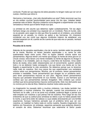 conducta. Puede ser que algunos de estos pecados no tengan nada que ver con el
cuerpo, mientras que otros sí.
Hermanos y hermanas, ¿han sido disciplinados sus ojos? Debo reconocer que hoy
en día existen muchas oportunidades para pecar con los ojos. Ustedes deben
presentar esto al Señor. Muchos cristianos nunca llegarán a experimentar una vida
vencedora a menos que el Señor limpie sus ojos.
La amistad es otro asunto que debemos vigilar cuidadosamente. Tal vez algún
hermano tenga una amistad muy especial con un incrédulo. Para el mundo, esto
no es pecado; pero según la vida que Dios ha puesto en el cristiano, una amistad
especial es un pecado. Lo mismo se aplica a las hermanas. Un misionero
occidental una vez contó que algunos incrédulos trataron de establecer una
amistad especial con él; cuando se dio cuenta de que esto era un pecado, rechazó
esa amistad.
Pecados de la mente
Además de los pecados espirituales y los de la carne, también están los pecados
de la mente. Muchos no tienen pecados espirituales y su carne ha sido
quebrantada hasta cierto punto. Pero no logran obtener victoria sobre sus
pensamientos. Algunos tienen una mente que divaga; la mente de otros gira en un
círculo vicioso; otros tienen una mente inestable; la mente de algunos no divaga ni
da vueltas ni es inestable, pero es impura y está llena de ilusiones. Unos están
llenos de dudas; otros están obsesionados con el conocimiento: quieren saberlo
todo y no se detienen hasta conseguirlo. Los que tienen una mente así no han
llegado a experimentar la vida vencedora. No debemos pensar que no tenemos
nada malo en nosotros. Son muy pocos los que experimentan una verdadera
victoria sobre sus pensamientos. Muchos, por el contrario, tienen pensamientos
errantes e inestables. Tener pensamientos que divagan es un problema serio,
pero tener pensamientos impuros es aún peor. Algunos tienen pensamientos
impuros que persisten tenazmente en sus mentes. Conocí a una hermana que
confesó que sus pensamientos siempre divagaban. Otro cristiano que conocí
confesó que tenía pensamientos impuros continuamente. Esto nos demuestra que
no vivimos por la vida de Dios. Debemos resolver todos estos asuntos.
La imaginación ha causado daño a muchos cristianos. Las dudas también han
perjudicado a muchos cristianos. Por ejemplo, cuando nos encontramos a un
hermano en la calle, y él no se porta muy amable, podemos llegar a pensar que
está enojado con nosotros o que piensa mal de nosotros. Pero luego tal vez nos
enteramos de que su actitud poco amistosa se debía a que no había pasado bien
la noche, a que tenía dolor de cabeza o a que estaba atravesando por una terrible
experiencia. Aunque habíamos pensado que el problema tenía que ver con
nosotros, en realidad no había nada en contra nuestra. Nuestra imaginación nos
lastima con frecuencia; sin embargo, seguimos pensando que podemos discernir
el corazón de otros. Debemos reconocer que solamente el Señor puede
 