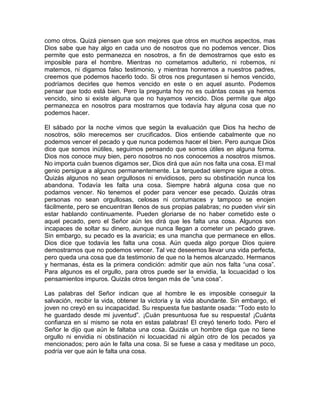 como otros. Quizá piensen que son mejores que otros en muchos aspectos, mas
Dios sabe que hay algo en cada uno de nosotros que no podemos vencer. Dios
permite que esto permanezca en nosotros, a fin de demostrarnos que esto es
imposible para el hombre. Mientras no cometamos adulterio, ni robemos, ni
matemos, ni digamos falso testimonio, y mientras honremos a nuestros padres,
creemos que podemos hacerlo todo. Si otros nos preguntasen si hemos vencido,
podríamos decirles que hemos vencido en este o en aquel asunto. Podemos
pensar que todo está bien. Pero la pregunta hoy no es cuántas cosas ya hemos
vencido, sino si existe alguna que no hayamos vencido. Dios permite que algo
permanezca en nosotros para mostrarnos que todavía hay alguna cosa que no
podemos hacer.
El sábado por la noche vimos que según la evaluación que Dios ha hecho de
nosotros, sólo merecemos ser crucificados. Dios entiende cabalmente que no
podemos vencer el pecado y que nunca podemos hacer el bien. Pero aunque Dios
dice que somos inútiles, seguimos pensando que somos útiles en alguna forma.
Dios nos conoce muy bien, pero nosotros no nos conocemos a nosotros mismos.
No importa cuán buenos digamos ser, Dios dirá que aún nos falta una cosa. El mal
genio persigue a algunos permanentemente. La terquedad siempre sigue a otros.
Quizás algunos no sean orgullosos ni envidiosos, pero su obstinación nunca los
abandona. Todavía les falta una cosa. Siempre habrá alguna cosa que no
podamos vencer. No tenemos el poder para vencer ese pecado. Quizás otras
personas no sean orgullosas, celosas ni contumaces y tampoco se enojen
fácilmente, pero se encuentran llenos de sus propias palabras; no pueden vivir sin
estar hablando continuamente. Pueden gloriarse de no haber cometido este o
aquel pecado, pero el Señor aún les dirá que les falta una cosa. Algunos son
incapaces de soltar su dinero, aunque nunca llegan a cometer un pecado grave.
Sin embargo, su pecado es la avaricia; es una mancha que permanece en ellos.
Dios dice que todavía les falta una cosa. Aún queda algo porque Dios quiere
demostrarnos que no podemos vencer. Tal vez deseemos llevar una vida perfecta,
pero queda una cosa que da testimonio de que no la hemos alcanzado. Hermanos
y hermanas, ésta es la primera condición: admitir que aún nos falta “una cosa”.
Para algunos es el orgullo, para otros puede ser la envidia, la locuacidad o los
pensamientos impuros. Quizás otros tengan más de “una cosa”.
Las palabras del Señor indican que al hombre le es imposible conseguir la
salvación, recibir la vida, obtener la victoria y la vida abundante. Sin embargo, el
joven no creyó en su incapacidad. Su respuesta fue bastante osada: “Todo esto lo
he guardado desde mi juventud”. ¡Cuán presuntuosa fue su respuesta! ¡Cuánta
confianza en sí mismo se nota en estas palabras! El creyó tenerlo todo. Pero el
Señor le dijo que aún le faltaba una cosa. Quizás un hombre diga que no tiene
orgullo ni envidia ni obstinación ni locuacidad ni algún otro de los pecados ya
mencionados; pero aún le falta una cosa. Si se fuese a casa y meditase un poco,
podría ver que aún le falta una cosa.
 