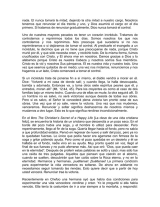 nada. El nunca tomará la mitad, dejando la otra mitad a nuestro cargo. Nosotros
tenemos que renunciar el día treinta y uno, y Dios asumirá el cargo en el día
primero. Si tratamos de renunciar gradualmente, Dios nunca tomará el control.
Uno de nuestros mayores pecados es tener un corazón incrédulo. Tratamos de
controlarnos y reprimirnos todos los días. Somos nosotros los que nos
controlamos y nos reprimimos. Nos preocupa qué sucedería si no nos
reprimiéramos o si dejáramos de tomar el control. Al predicarle el evangelio a un
incrédulo, le decimos que ya no tiene que preocuparse de nada, porque Cristo
murió por él, y que sólo necesita creer, y recibirlo todo. De la misma forma, fuimos
crucificados con Cristo, y El ahora vive en nosotros. Damos gracias a Dios y lo
alabamos porque Cristo es nuestra Cabeza y nosotros somos Sus miembros.
Cristo es la vid y nosotros Sus pámpanos. El es nuestra vida y nuestro todo. Una
vez que seamos quitados de en medio; una vez nos rindamos, renunciemos y nos
hagamos a un lado, Cristo comenzará a tomar el control.
Si un incrédulo trata de ponerse fin a sí mismo, el diablo vendrá a morar en él.
Dice: “Volveré a mi casa de donde salí; y cuando llega, la halla desocupada,
barrida y adornada. Entonces va, y toma otros siete espíritus peores que él, y
entrados, moran allí” (Mt. 12:44, 45). Para los creyentes es como el caso de dos
familias bajo un mismo techo. Cuando una de ellas se mude, la otra seguirá allí. Si
un hombre no es salvo, no será victorioso aunque desista de todas sus obras.
Pero si es salvo, el Señor le concederá plena victoria tan pronto cese de sus
obras. Una vez que el yo sale, viene la victoria. Una vez que nos mudemos,
venceremos. Renunciar y soltar significa deshacernos de nosotros mismos y
mudarnos a otro lugar. Esto es lo que significa rendirse incondicionalmente.
En el libro The Christian’s Secret of a Happy Life [La clave de una vida cristiana
feliz], se encuentra la historia de un cristiano que descendía a un pozo seco. En el
borde del pozo había una soga, y el hombre lo utilizó para descender. Pero
repentinamente, llego al fin de la soga. Quería llegar hasta el fondo, pero no sabía
a que profundidad estaba. Pensó en regresar de nuevo y salir del pozo, pero ya no
le quedaban fuerzas. Lo único que podía hacer era agarrarse con firmeza de la
soga y gritar pidiendo ayuda. Pero como el pozo quedaba en un desierto y él se
hallaba en el fondo, nadie vino en su ayuda. Muy pronto quedó sin voz, llegó al
final de sus fuerzas y no pudo aferrarse más. Así que oró: “Dios, que pueda caer
en la eternidad”. Después de proferir estas palabras se soltó y cayó; mas sólo fue
una caída de tres pulgadas. Aquellos que piensan que caerán en el abismo,
cuando se suelten, descubrirán que han caído sobre la Roca eterna, y no en la
eternidad. Hermanos y hermanas, ¡suéltense! ¡Suéltense! La primera condición
para experimentar la vida vencedora es soltarse. De ahora en adelante no
necesitamos seguir tomando las riendas. Esto quiere decir que a partir de hoy
usted vencerá. Renunciar trae la victoria.
Recientemente en Chefoo una hermana oyó que había dos condiciones para
experimentar una vida vencedora: rendirse y creer. Yo le pregunté si ella había
vencido. Ella tenía la costumbre de ir a orar siempre a la montaña, y respondió:
 