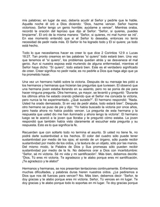 mis palabras; en lugar de eso, debería acudir al Señor y pedirle que le hable.
Aquella noche él oró a Dios diciendo: “Dios, hazme vencer. Señor hazme
victorioso. Señor tengo un genio horrible; ayúdame a vencer”. Mientras oraba,
recordó la oración del leproso que dijo al Señor: “Señor, si quieres, puedes
limpiarme”. El oró de la misma manera: “Señor, si quieres, mi mal humor se irá”.
En ese momento entendió que si el Señor lo deseaba, entonces no tenía
necesidad de pedir nada más. El Señor lo ha logrado todo y El sí quiere; ya todo
está hecho.
Todo lo que necesitamos hacer es creer lo que dice 2 Corintios 12:9 o Lucas
18:27. Tan pronto creamos en las palabras “sí quiero” todo estará bien. Una vez
que tenemos el “sí quiero”, los problemas quedan atrás y se desvanece el mal
genio. Aun si nuestra esposa está muriendo de alguna enfermedad, mientras el
Señor haya dicho: “Sí quiero”, todo estará bien. Este es el verdadero significado
de creer. Creer significa no pedir nada; es no pedirle a Dios que haga algo que ya
ha prometido hacer.
Una vez un hermano habló sobre la victoria. Después de su mensaje les pidió a
los hermanos y hermanas que hicieran las preguntas que tuviesen. El observó que
una hermana joven estaba llorando en su asiento, pero no se ponía de pie para
hacer ninguna pregunta. Otra hermana, ya mayor, se levantó y preguntó: “Durante
los últimos años he estado orando pidiendo que el Señor me conceda la victoria,
pero nunca la he experimentado. ¿Qué sucede?”. El hermano respondió: “Nada.
Usted ha orado demasiado. Si en vez de pedir alaba, todo estará bien”. Después
otro hermano se puso de pie y dijo: “Yo había buscado la victoria por once años,
pero hasta ahora no había podido vencer. La pregunta de esta hermana y la
respuesta que usted dio me han iluminado y ahora tengo la victoria”. El hermano
luego se le acercó a la joven que lloraba y le preguntó cómo estaba. La joven
respondió que también había visto claramente al escuchar esta pregunta y su
respuesta. Esto es lo que significa la fe.
Recuerden que con soltarlo todo no termina el asunto. Si usted no tiene fe, no
podrá darle sustantividad a los hechos. El color del cuadro sólo puede tener
sustantividad por medio de los ojos; el sonido de un órgano, sólo puede recibir
sustantividad por medio de los oídos, y la textura de un objeto, sólo por las manos.
Del mismo modo, la Palabra de Dios y Sus promesas sólo pueden recibir
sustantividad por medio de la fe. No debemos orar a Dios con incertidumbre:
“Señor, sé mi victoria. Sé mi vida y mi santificación”. Más bien, debemos decirle:
“Dios, Tú eres mi victoria. Te agradezco y te alabo porque eres mi santificación.
¡Te agradezco y te alabo!”
Hermanos y hermanas, se nos presentan tentaciones continuamente. Enfrentamos
muchas dificultades, y palabras duras hieren nuestros oídos. ¿Le pediremos a
Dios que nos dé fuerzas para vencer? No. Más bien, debemos decir: “Señor, te
doy gracias y te alabo porque eres mi victoria. Señor, Tú vences en mi lugar. Te
doy gracias y te alabo porque todo lo soportas en mi lugar. Te doy gracias porque
 