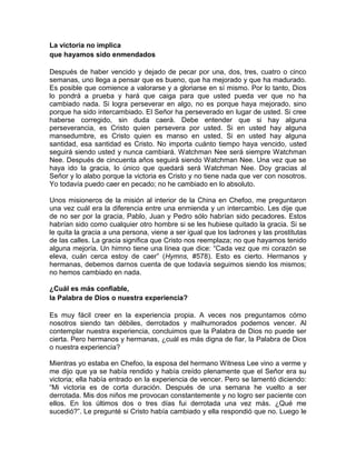 La victoria no implica
que hayamos sido enmendados
Después de haber vencido y dejado de pecar por una, dos, tres, cuatro o cinco
semanas, uno llega a pensar que es bueno, que ha mejorado y que ha madurado.
Es posible que comience a valorarse y a gloriarse en sí mismo. Por lo tanto, Dios
lo pondrá a prueba y hará que caiga para que usted pueda ver que no ha
cambiado nada. Si logra perseverar en algo, no es porque haya mejorado, sino
porque ha sido intercambiado. El Señor ha perseverado en lugar de usted. Si cree
haberse corregido, sin duda caerá. Debe entender que si hay alguna
perseverancia, es Cristo quien persevera por usted. Si en usted hay alguna
mansedumbre, es Cristo quien es manso en usted. Si en usted hay alguna
santidad, esa santidad es Cristo. No importa cuánto tiempo haya vencido, usted
seguirá siendo usted y nunca cambiará. Watchman Nee será siempre Watchman
Nee. Después de cincuenta años seguirá siendo Watchman Nee. Una vez que se
haya ido la gracia, lo único que quedará será Watchman Nee. Doy gracias al
Señor y lo alabo porque la victoria es Cristo y no tiene nada que ver con nosotros.
Yo todavía puedo caer en pecado; no he cambiado en lo absoluto.
Unos misioneros de la misión al interior de la China en Chefoo, me preguntaron
una vez cuál era la diferencia entre una enmienda y un intercambio. Les dije que
de no ser por la gracia, Pablo, Juan y Pedro sólo habrían sido pecadores. Estos
habrían sido como cualquier otro hombre si se les hubiese quitado la gracia. Si se
le quita la gracia a una persona, viene a ser igual que los ladrones y las prostitutas
de las calles. La gracia significa que Cristo nos reemplaza; no que hayamos tenido
alguna mejoría. Un himno tiene una línea que dice: “Cada vez que mi corazón se
eleva, cuán cerca estoy de caer” (Hymns, #578). Esto es cierto. Hermanos y
hermanas, debemos darnos cuenta de que todavía seguimos siendo los mismos;
no hemos cambiado en nada.
¿Cuál es más confiable,
la Palabra de Dios o nuestra experiencia?
Es muy fácil creer en la experiencia propia. A veces nos preguntamos cómo
nosotros siendo tan débiles, derrotados y malhumorados podemos vencer. Al
contemplar nuestra experiencia, concluimos que la Palabra de Dios no puede ser
cierta. Pero hermanos y hermanas, ¿cuál es más digna de fiar, la Palabra de Dios
o nuestra experiencia?
Mientras yo estaba en Chefoo, la esposa del hermano Witness Lee vino a verme y
me dijo que ya se había rendido y había creído plenamente que el Señor era su
victoria; ella había entrado en la experiencia de vencer. Pero se lamentó diciendo:
“Mi victoria es de corta duración. Después de una semana he vuelto a ser
derrotada. Mis dos niños me provocan constantemente y no logro ser paciente con
ellos. En los últimos dos o tres días fui derrotada una vez más. ¿Qué me
sucedió?”. Le pregunté si Cristo había cambiado y ella respondió que no. Luego le
 