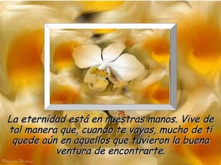 La eternidad está en nuestras manos. Vive de tal manera que, cuando te vayas, mucho de ti quede aún en aquellos que tuvieron la buena ventura de encontrarte. 