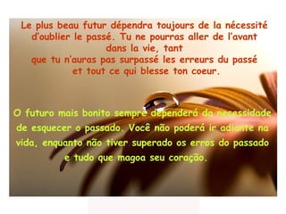 Le plus beau futur dépendra toujours de la nécessité  d’oublier le passé. Tu ne pourras aller de l’avant  dans la vie, tant  que tu n’auras pas surpassé les erreurs du passé  et tout ce qui blesse ton coeur. O futuro mais bonito sempre dependerá da necessidade  de  esquecer o passado. Você não poderá ir  adiante na vida, enquanto não   tiver superado  os  erros  do passado  e tudo   que magoa  seu coração.  