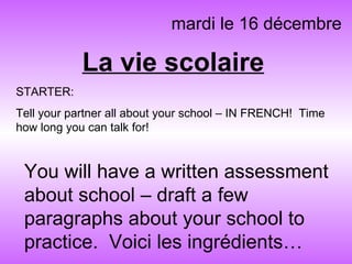 La vie scolaire mardi le 16 décembre You will have a written assessment about school – draft a few paragraphs about your school to practice.  Voici les ingrédients… STARTER: Tell your partner all about your school – IN FRENCH!  Time how long you can talk for! 