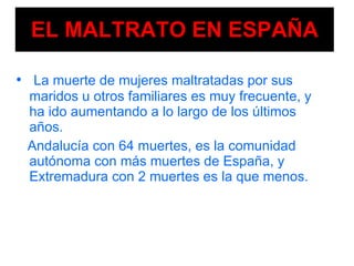 EL MALTRATO EN ESPAÑA La muerte de mujeres   maltratadas por sus maridos u otros familiares es muy frecuente, y ha ido aumentando a lo largo de los últimos años. Andalucía con 64 muertes, es la comunidad autónoma con más muertes de España, y Extremadura con 2 muertes es la que menos. 