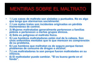 MENTIRAS SOBRE EL MALTRATO 1)  Los casos de maltrato son aislados y puntuales. No es algo que tenga que alarmarnos socialmente. 2)  Los malos tratos son incidentes originados en pérdida momentánea de control. 3) Mujeres maltratadas generalmente pertenecen a familias pobres o pertenecen a ciertos grupos étnicos. 4) Sólo es peligroso el maltrato físico. 5) Los hombres maltratadores están mal de la cabeza. Son unos enfermitos mentales que lo que merecen es comprensión de su problema. 6) Los hombres que maltratan es de seguro porque tienen problemas de consumo de drogas o alcohol. 7) Los maltratadores lo son porque fueron maltratados en su infancia. 8) El maltratador puede cambiar. "El es buena gente en el fondo". 