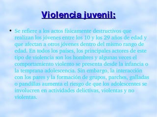 Violencia juvenil: Se refiere a los actos físicamente destructivos que realizan los jóvenes entre los 10 y los 29 años de edad y que afectan a otros jóvenes dentro del mismo rango de edad. En todos los países, los principales actores de este tipo de violencia son los hombres y algunas veces el comportamiento violento se presenta desde la infancia o la temprana adolescencia. Sin embargo, la interacción con los pares y la formación de grupos, parches, galladas o pandillas aumenta el riesgo de que los adolescentes se involucren en actividades delictivas, violentas y no violentas. 