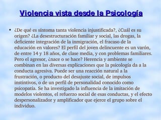Violencia vista desde la Psicología ¿De qué es síntoma tanta violencia injustificada?, ¿Cuál es su origen? ¿La desestructuración familiar y social, las drogas, la deficiente integración de la inmigración, el fracaso de la educación en valores? El perfil del joven delincuente es un varón, de entre 14 y 18 años, de clase media, y con problemas familiares. Pero el agresor, ¿nace o se hace? Herencia y ambiente se combinan en las diversas explicaciones que la psicología da a la conducta agresiva. Puede ser una reacción natural a la frustración, o producto del desajuste social, de impulsos instintivos, o de un perfil de personalidad conocido como psicopatía. Se ha investigado la influencia de la imitación de modelos violentos, el refuerzo social de esas conductas, y el efecto despersonalizador y amplificador que ejerce el grupo sobre el individuo. 