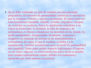 No se debe confundir un acto de maldad con una patología psiquiátrica. El trastorno de personalidad antisocial se caracteriza por la conducta violenta y agresiva persistente. El sujeto suele ser emocionalmente inestable, rebelde, irritable, impulsivo. Incapaz de controlar su conducta, busca la satisfacción inmediata y no tolera la frustración. La frialdad, la falta de empatía y de sentimientos, le llevan a despreciar los derechos de los demás. Su perfil manipulador, irresponsable, desafiante, temerario y vengativo no entiende de normas ni de remordimientos o sentimientos de culpa, lo que le conduce al delito y a la marginación. ¿Existen tratamientos para un perfil de personalidad tan complejo? Estos casos suelen requerir lógicamente el ingreso en un centro especial. La intervención bio-psico-social es posible pero resulta especialmente ardua, debido a la resistencia y oposición que suele mostrar el paciente. 