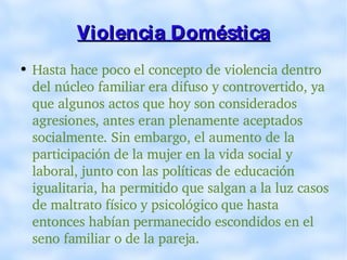 Violencia Doméstica Hasta hace poco el concepto de violencia dentro del núcleo familiar era difuso y controvertido, ya que algunos actos que hoy son considerados agresiones, antes eran plenamente aceptados socialmente. Sin embargo, el aumento de la participación de la mujer en la vida social y laboral, junto con las políticas de educación igualitaria, ha permitido que salgan a la luz casos de maltrato físico y psicológico que hasta entonces habían permanecido escondidos en el seno familiar o de la pareja. 