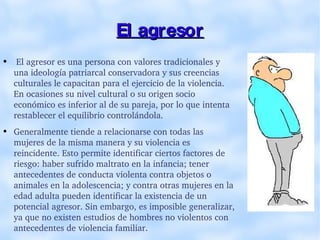 El agresor El agresor es una persona con valores tradicionales y una ideología patriarcal conservadora y sus creencias culturales le capacitan para el ejercicio de la violencia. En ocasiones su nivel cultural o su origen socio económico es inferior al de su pareja, por lo que intenta restablecer el equilibrio controlándola. Generalmente tiende a relacionarse con todas las mujeres de la misma manera y su violencia es reincidente. Esto permite identificar ciertos factores de riesgo: haber sufrido maltrato en la infancia; tener antecedentes de conducta violenta contra objetos o animales en la adolescencia; y contra otras mujeres en la edad adulta pueden identificar la existencia de un potencial agresor. Sin embargo, es imposible generalizar, ya que no existen estudios de hombres no violentos con antecedentes de violencia familiar. 