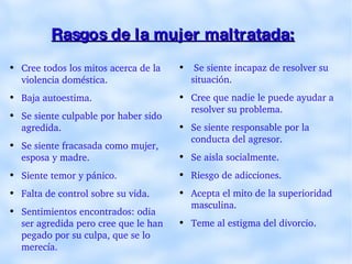 Rasgos de la mujer maltratada:   Cree todos los mitos acerca de la violencia doméstica. Baja autoestima. Se siente culpable por haber sido agredida. Se siente fracasada como mujer, esposa y madre. Siente temor y pánico. Falta de control sobre su vida. Sentimientos encontrados: odia ser agredida pero cree que le han pegado por su culpa, que se lo merecía. Se siente incapaz de resolver su situación. Cree que nadie le puede ayudar a resolver su problema. Se siente responsable por la conducta del agresor. Se aisla socialmente. Riesgo de adicciones. Acepta el mito de la superioridad masculina. Teme al estigma del divorcio . 
