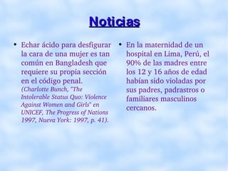 Noticias Echar ácido para desfigurar la cara de una mujer es tan común en Bangladesh que requiere su propia sección en el código penal.   (Charlotte Bunch, "The Intolerable Status Quo: Violence Against Women and Girls" en UNICEF, The Progress of Nations 1997, Nueva York: 1997, p. 41). En la maternidad de un hospital en Lima, Perú, el 90% de las madres entre los 12 y 16 años de edad habían sido violadas por sus padres, padrastros o familiares masculinos cercanos. 