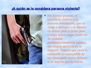 ¿A quién se le considera persona violenta? Por norma general, se considera violento a la persona irrazonable, que se niega a dialogar y se obstina en actuar pese a quien pese, y caiga quien caiga. Suele ser de carácter predominantemente egoísta, sin ningún ejercicio de la empatía. Todo lo que viola lo razonable es susceptible de ser catalogado como violento si se impone por la fuerza. 